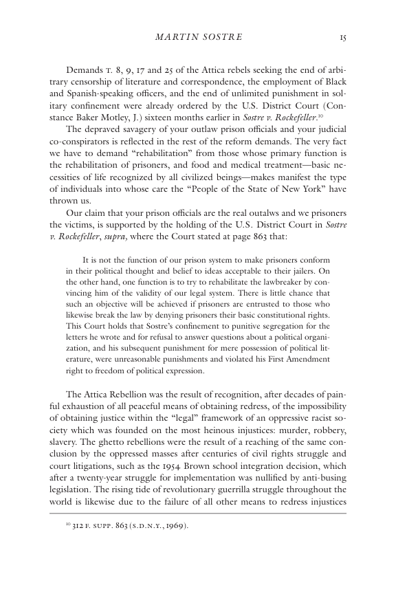 MARTIN SOSTRE 15  Demands 7. 8, 9,17 and 25 of the Attica rebels secking the end of arbi- trary censorship of lterature and correspondence, the employment of Black and Spanish-speaking officers, and the end of unlimited punishment in sol- itary confinement were already ordered by the US. District Court (Con- stance Baker Motley, ].) sixteen months carlir in Sostre ». Rockefeller®  ‘The depraved savagery of your outlaw prison officals and your judicial co-conspirators is reflected in the rest of the reform demands. The very fact we have to demand “rehabilitation” from those whose primary function is the rehabiliation of prisoncrs, and food and medical treatment—basic ne-  cessitis of i  recognized by all civilized beings—makes manifest the type of individuals into whose care the “People of the State of New York” have. thrown us  Our claim that your prison officials are the real outalws and we prisoners the victims, is supported by the holding of the U.S. District Court in Sustre . Rockefeller, supra, where the Court stated at page 863 thar  Itis not the function of our prison system to make prisonrs conform i their poliical thought and belief o ideas acceptable to their jilers. On the other hand, one function is o try t0 rehabiltate the lawbreaker by con- vining him of the validity of our legal system. There i little chance that such an objective will be achieved if prisoners are entrusted to those who, likewise break the law by denying prisoners their basic constitutional rights. This Court holds that Sostre’s confinement to punitive segregation for the letters he wrote and for refusal to answer questions bout a politial organi- zation, and his subsequent punishment for mere possession of politica lit erature, were unreasonable punishments and violated his First Amend  tight to freedom of political expression.  The Attica Rebellion was the result of recognition, after decades of pain- ful exhaustion of all peaceful means of obtaining redress, of the impossibility of obtaining justice within the “legal” framework of an oppressive racist so- ciety which was founded on the most heinous injustices: murder, robbery, slavery. The ghetto rebellions were the result of a reaching of the same con- clusion by the oppressed masses after centuries of civil rights struggle and court liigations, such as the 1954 Brown school integration decision, which afier a twenty-year struggle for implementation was nullified by anti-busing legislation. The rising tide of revolutionary guerrill struggle throughout the world is likewise due to the  lure of all other means to redress injustices  3126 SUPP. 863 (5.0.X.¥.,1969). 